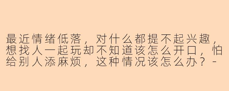 最近情绪低落,对什么都提不起兴趣,想找人一起玩却不知道该怎么开口,怕给别人添麻烦,这种情况该怎么办?-抑郁怎么找人陪玩