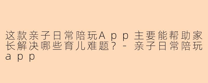 这款亲子日常陪玩App主要能帮助家长解决哪些育儿难题？-亲子日常陪玩app