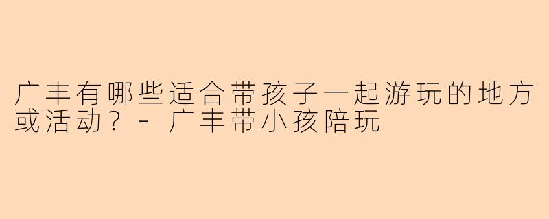 广丰有哪些适合带孩子一起游玩的地方或活动？-广丰带小孩陪玩