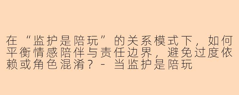 在“监护是陪玩”的关系模式下，如何平衡情感陪伴与责任边界，避免过度依赖或角色混淆？-当监护是陪玩
