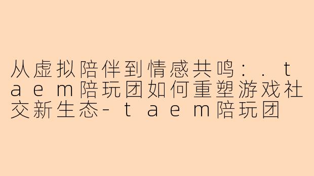 从虚拟陪伴到情感共鸣:.taem陪玩团如何重塑游戏社交新生态-taem陪玩团