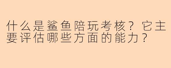 什么是鲨鱼陪玩考核?它主要评估哪些方面的能力?
