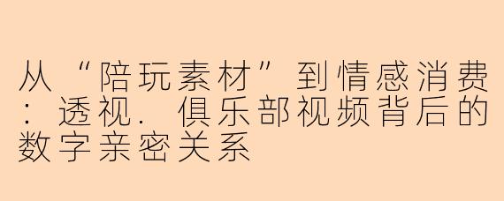 从“陪玩素材”到情感消费：透视.俱乐部视频背后的数字亲密关系