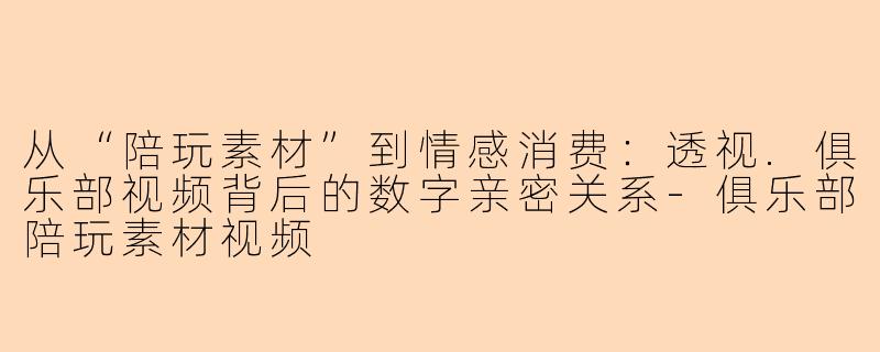 从“陪玩素材”到情感消费：透视.俱乐部视频背后的数字亲密关系-俱乐部陪玩素材视频