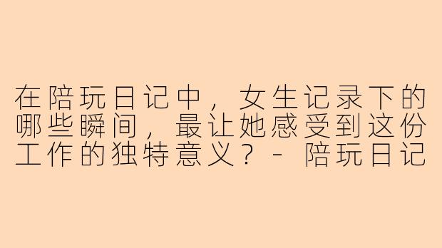 在陪玩日记中，女生记录下的哪些瞬间，最让她感受到这份工作的独特意义？-陪玩日记女生