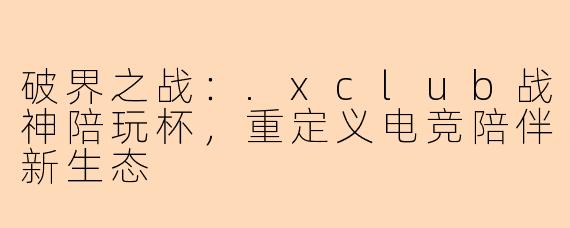 破界之战:.xclub战神陪玩杯,重定义电竞陪伴新生态