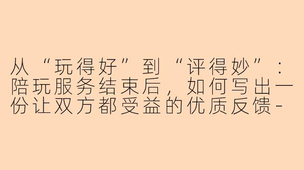 从“玩得好”到“评得妙”：陪玩服务结束后，如何写出一份让双方都受益的优质反馈-陪玩打完之后怎么写反馈