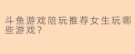 斗鱼游戏陪玩推荐女生玩哪些游戏？