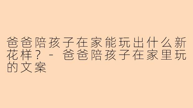 爸爸陪孩子在家能玩出什么新花样？-爸爸陪孩子在家里玩的文案

