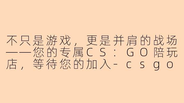 不只是游戏,更是并肩的战场——您的专属CS:GO陪玩店,等待您的加入-csgo陪玩店招