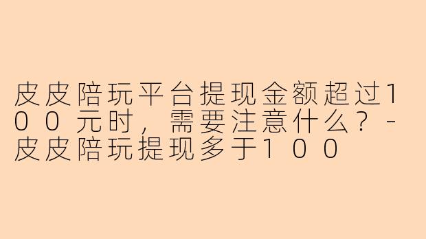 皮皮陪玩平台提现金额超过100元时，需要注意什么？-皮皮陪玩提现多于100