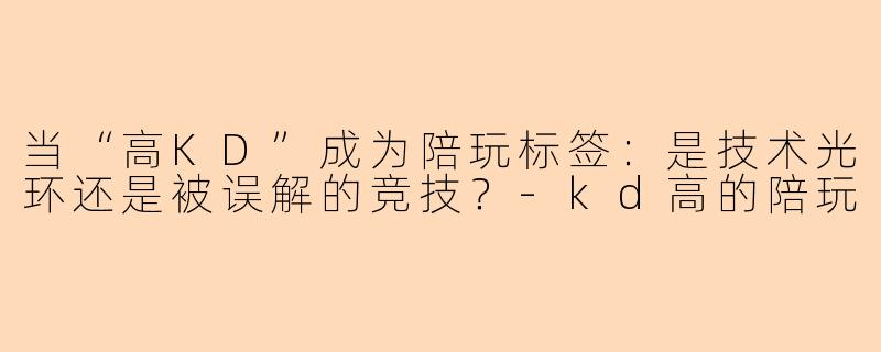 当“高KD”成为陪玩标签:是技术光环还是被误解的竞技?-kd高的陪玩