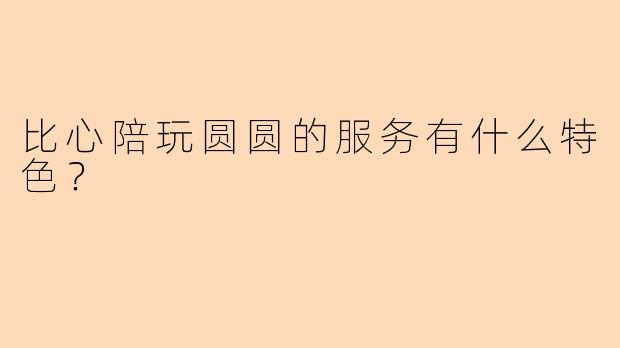 比心陪玩圆圆的服务有什么特色？