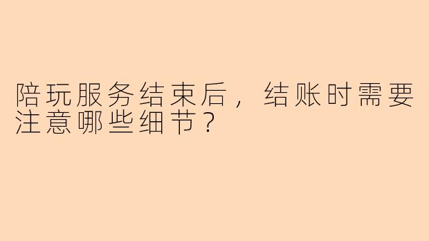 陪玩服务结束后，结账时需要注意哪些细节？