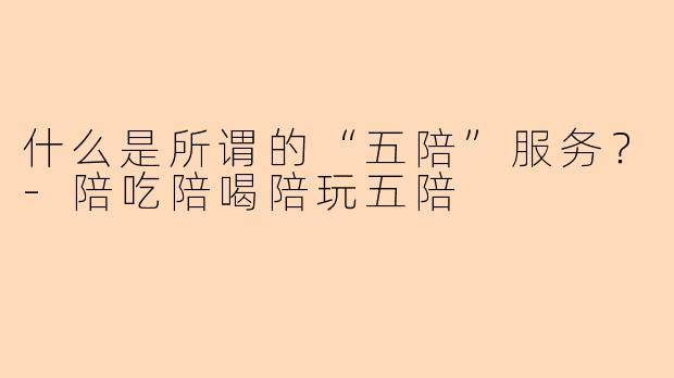 什么是所谓的“五陪”服务?-陪吃陪喝陪玩五陪