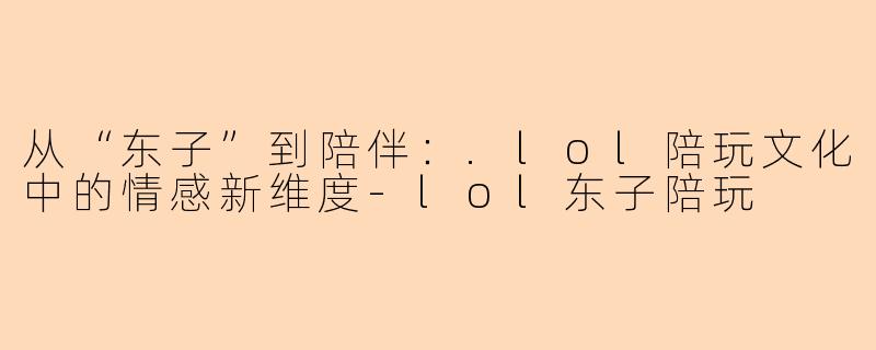 从“东子”到陪伴：.lol陪玩文化中的情感新维度-lol东子陪玩