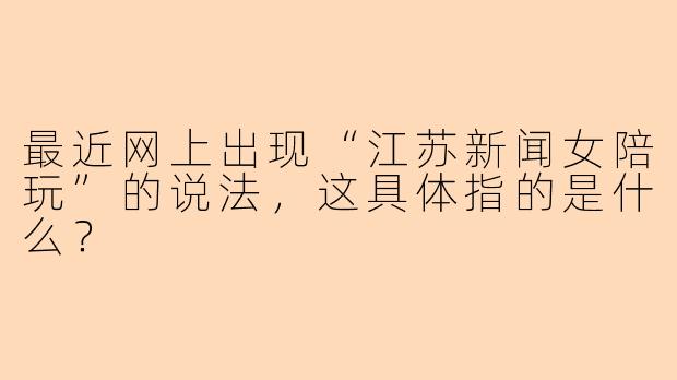 最近网上出现“江苏新闻女陪玩”的说法,这具体指的是什么?