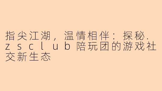 指尖江湖,温情相伴:探秘.zsclub陪玩团的游戏社交新生态