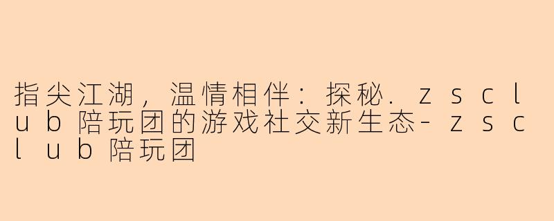 指尖江湖,温情相伴:探秘.zsclub陪玩团的游戏社交新生态-zsclub陪玩团