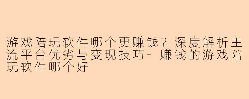 游戏陪玩软件哪个更赚钱？深度解析主流平台优劣与变现技巧-赚钱的游戏陪玩软件哪个好