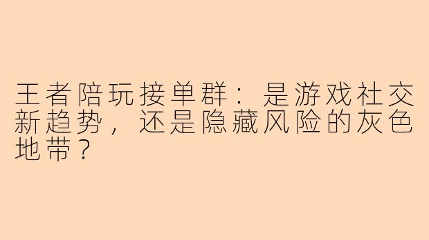 王者陪玩接单群:是游戏社交新趋势,还是隐藏风险的灰色地带?