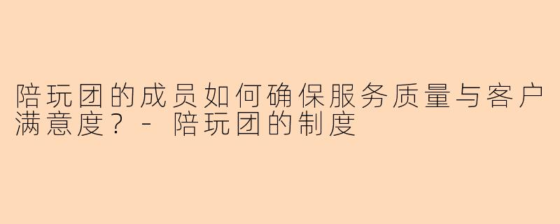 陪玩团的成员如何确保服务质量与客户满意度?-陪玩团的制度