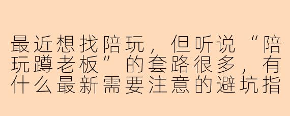 最近想找陪玩，但听说“陪玩蹲老板”的套路很多，有什么最新需要注意的避坑指南吗？