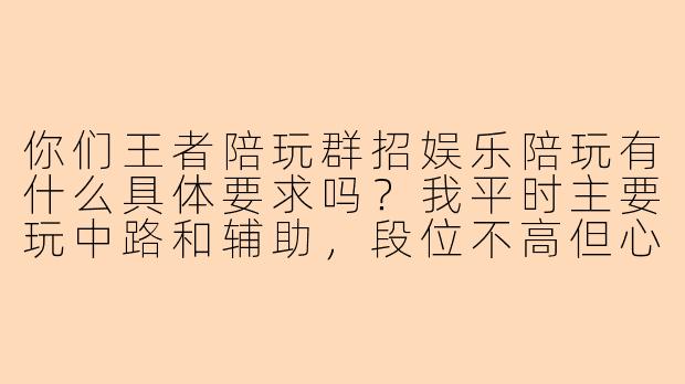 你们王者陪玩群招娱乐陪玩有什么具体要求吗？我平时主要玩中路和辅助，段位不高但心态好，能加入吗？
