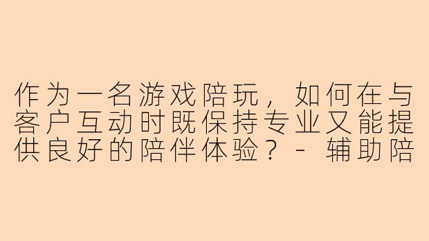作为一名游戏陪玩,如何在与客户互动时既保持专业又能提供良好的陪伴体验?-辅助陪玩教程