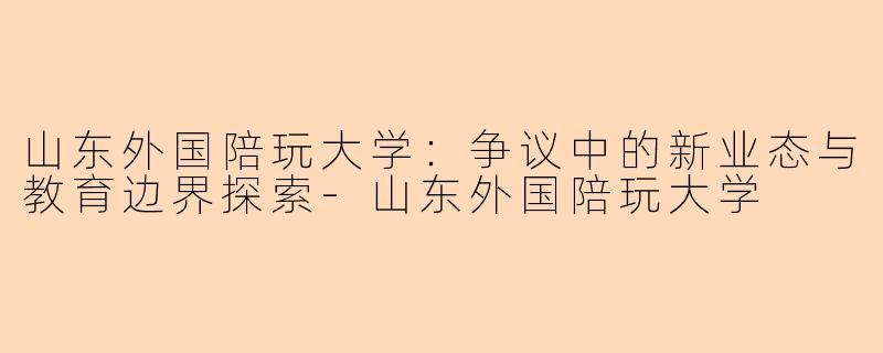 山东外国陪玩大学:争议中的新业态与教育边界探索-山东外国陪玩大学