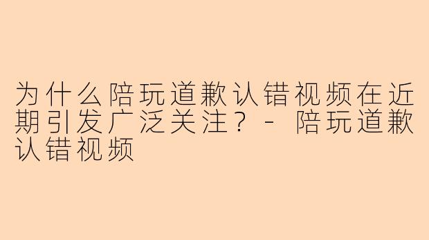 为什么陪玩道歉认错视频在近期引发广泛关注？-陪玩道歉认错视频
