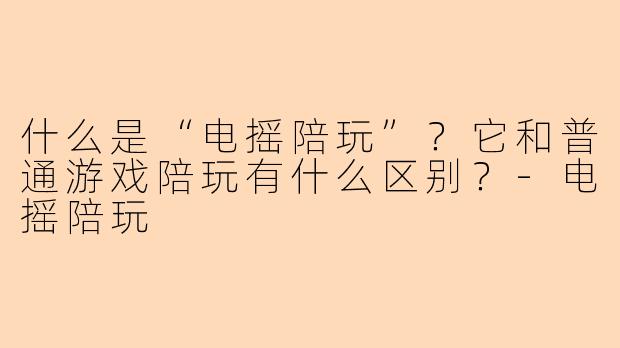 什么是“电摇陪玩”？它和普通游戏陪玩有什么区别？-电摇陪玩