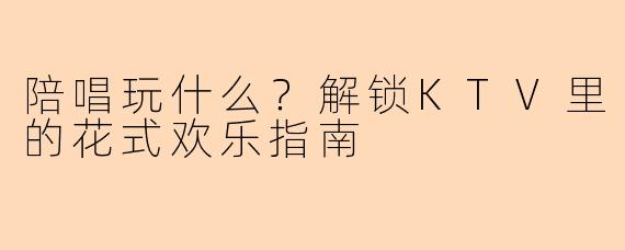 陪唱玩什么?解锁KTV里的花式欢乐指南