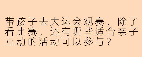 带孩子去大运会观赛，除了看比赛，还有哪些适合亲子互动的活动可以参与？