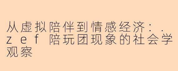 从虚拟陪伴到情感经济：.zef陪玩团现象的社会学观察