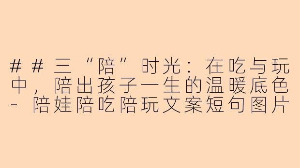##三“陪”时光:在吃与玩中,陪出孩子一生的温暖底色-陪娃陪吃陪玩文案短句图片