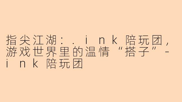 指尖江湖：.ink陪玩团，游戏世界里的温情“搭子”-ink陪玩团