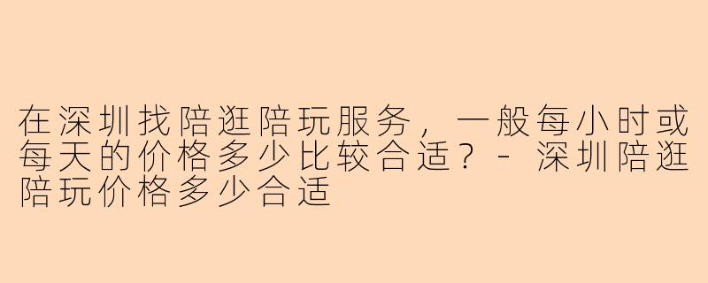 在深圳找陪逛陪玩服务，一般每小时或每天的价格多少比较合适？-深圳陪逛陪玩价格多少合适