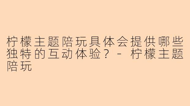 柠檬主题陪玩具体会提供哪些独特的互动体验？-柠檬主题陪玩
