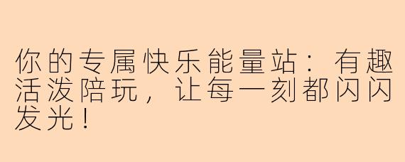 你的专属快乐能量站:有趣活泼陪玩,让每一刻都闪闪发光!