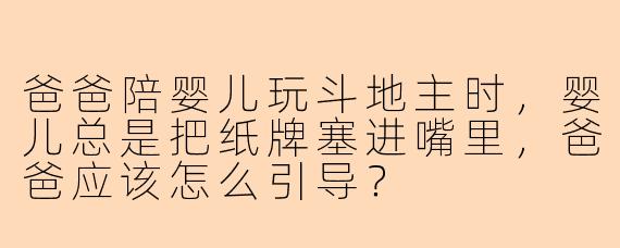 爸爸陪婴儿玩斗地主时，婴儿总是把纸牌塞进嘴里，爸爸应该怎么引导？