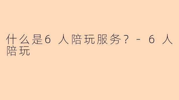 什么是6人陪玩服务？-6人陪玩