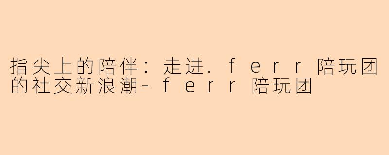 指尖上的陪伴：走进.ferr陪玩团的社交新浪潮-ferr陪玩团