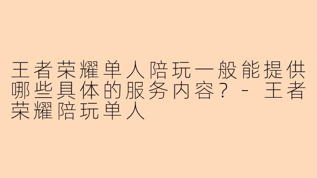 王者荣耀单人陪玩一般能提供哪些具体的服务内容?-王者荣耀陪玩单人