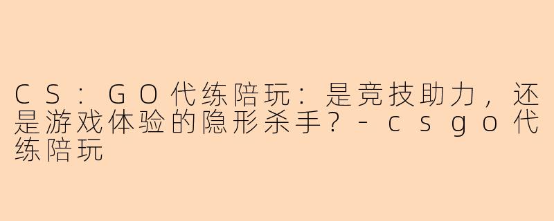 CS:GO代练陪玩：是竞技助力，还是游戏体验的隐形杀手？-csgo代练陪玩