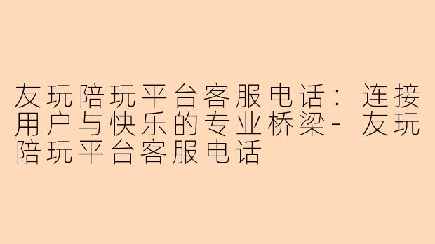 友玩陪玩平台客服电话：连接用户与快乐的专业桥梁-友玩陪玩平台客服电话