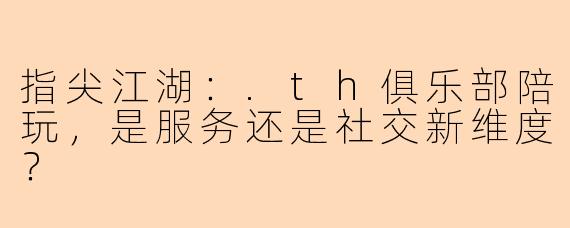 指尖江湖：.th俱乐部陪玩，是服务还是社交新维度？
