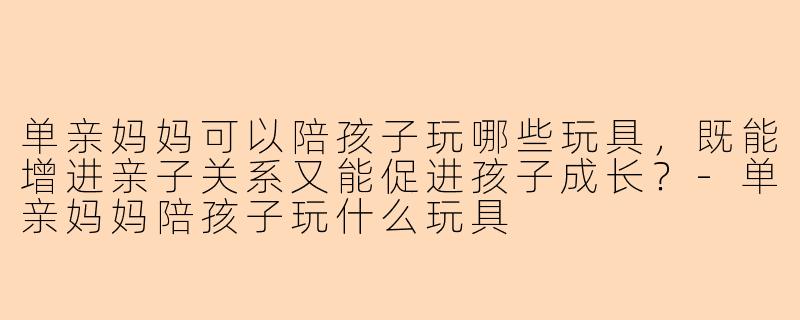 单亲妈妈可以陪孩子玩哪些玩具，既能增进亲子关系又能促进孩子成长？