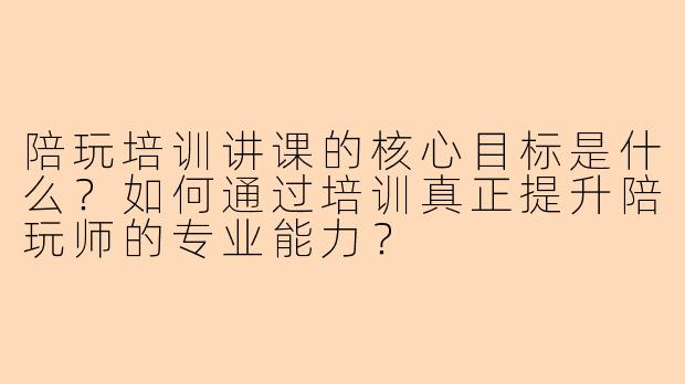 陪玩培训讲课的核心目标是什么？如何通过培训真正提升陪玩师的专业能力？