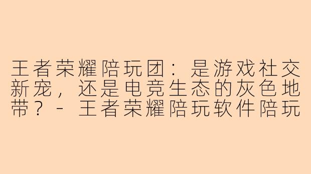 王者荣耀陪玩团:是游戏社交新宠,还是电竞生态的灰色地带?-王者荣耀陪玩软件陪玩团